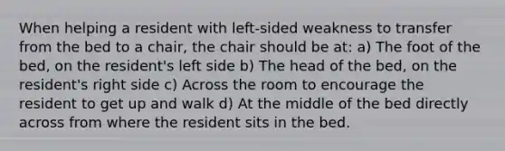 When helping a resident with left-sided weakness to transfer from the bed to a chair, the chair should be at: a) The foot of the bed, on the resident's left side b) The head of the bed, on the resident's right side c) Across the room to encourage the resident to get up and walk d) At the middle of the bed directly across from where the resident sits in the bed.