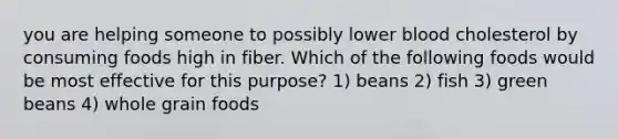 you are helping someone to possibly lower blood cholesterol by consuming foods high in fiber. Which of the following foods would be most effective for this purpose? 1) beans 2) fish 3) green beans 4) whole grain foods