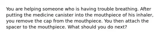 You are helping someone who is having trouble breathing. After putting the medicine canister into the mouthpiece of his inhaler, you remove the cap from the mouthpiece. You then attach the spacer to the mouthpiece. What should you do next?