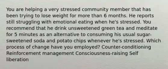 You are helping a very stressed community member that has been trying to lose weight for more than 6 months. He reports still struggling with emotional eating when he's stressed. You recommend that he drink unsweetened green tea and meditate for 5 minutes as an alternative to consuming his usual sugar-sweetened soda and potato chips whenever he's stressed. Which process of change have you employed? Counter-conditioning Reinforcement management Consciousness-raising Self liberation