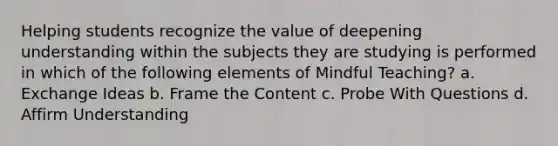 Helping students recognize the value of deepening understanding within the subjects they are studying is performed in which of the following elements of Mindful Teaching? a. Exchange Ideas b. Frame the Content c. Probe With Questions d. Affirm Understanding