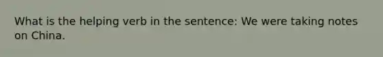 What is the helping verb in the sentence: We were taking notes on China.