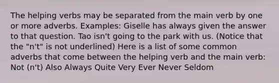 The helping verbs may be separated from the main verb by one or more adverbs. Examples: Giselle has always given the answer to that question. Tao isn't going to the park with us. (Notice that the "n't" is not underlined) Here is a list of some common adverbs that come between the helping verb and the main verb: Not (n't) Also Always Quite Very Ever Never Seldom