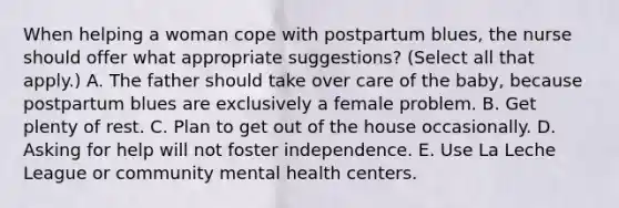 When helping a woman cope with postpartum blues, the nurse should offer what appropriate suggestions? (Select all that apply.) A. The father should take over care of the baby, because postpartum blues are exclusively a female problem. B. Get plenty of rest. C. Plan to get out of the house occasionally. D. Asking for help will not foster independence. E. Use La Leche League or community mental health centers.