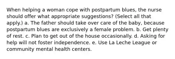 When helping a woman cope with postpartum blues, the nurse should offer what appropriate suggestions? (Select all that apply.) a. The father should take over care of the baby, because postpartum blues are exclusively a female problem. b. Get plenty of rest. c. Plan to get out of the house occasionally. d. Asking for help will not foster independence. e. Use La Leche League or community mental health centers.