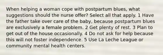 When helping a woman cope with postpartum blues, what suggestions should the nurse offer? Select all that apply. 1 Have the father take over care of the baby, because postpartum blues are exclusively a female problem. 2 Get plenty of rest. 3 Plan to get out of the house occasionally. 4 Do not ask for help because this will not foster independence. 5 Use La Leche League or community mental health centers.