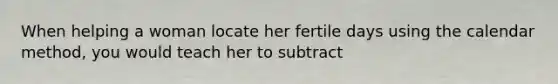 When helping a woman locate her fertile days using the calendar method, you would teach her to subtract