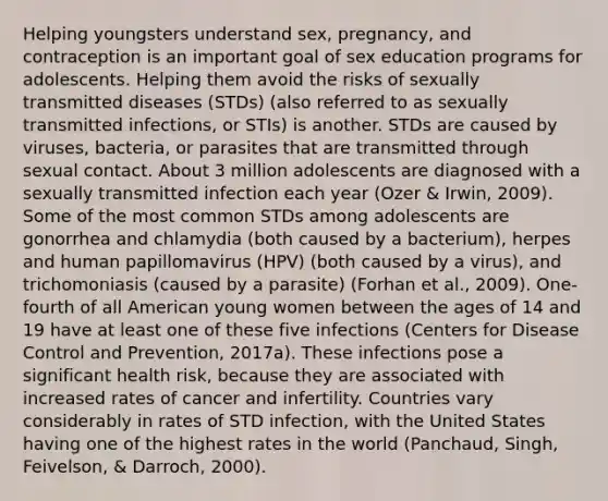 Helping youngsters understand sex, pregnancy, and contraception is an important goal of sex education programs for adolescents. Helping them avoid the risks of sexually transmitted diseases (STDs) (also referred to as sexually transmitted infections, or STIs) is another. STDs are caused by viruses, bacteria, or parasites that are transmitted through sexual contact. About 3 million adolescents are diagnosed with a sexually transmitted infection each year (Ozer & Irwin, 2009). Some of the most common STDs among adolescents are gonorrhea and chlamydia (both caused by a bacterium), herpes and human papillomavirus (HPV) (both caused by a virus), and trichomoniasis (caused by a parasite) (Forhan et al., 2009). One-fourth of all American young women between the ages of 14 and 19 have at least one of these five infections (Centers for Disease Control and Prevention, 2017a). These infections pose a significant health risk, because they are associated with increased rates of cancer and infertility. Countries vary considerably in rates of STD infection, with the United States having one of the highest rates in the world (Panchaud, Singh, Feivelson, & Darroch, 2000).