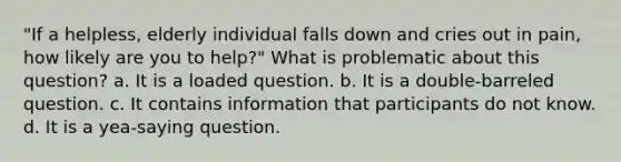 "If a helpless, elderly individual falls down and cries out in pain, how likely are you to help?" What is problematic about this question? a. It is a loaded question. b. It is a double-barreled question. c. It contains information that participants do not know. d. It is a yea-saying question.