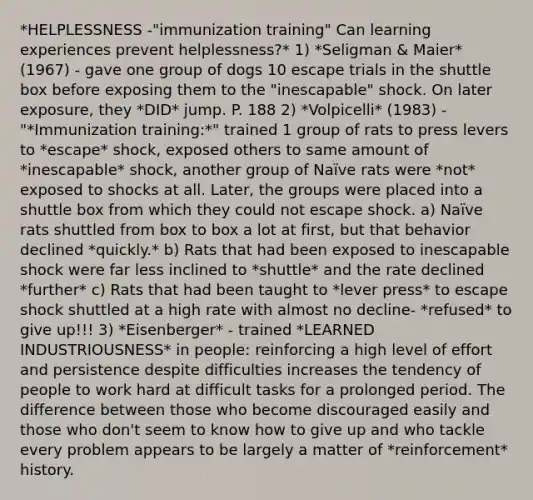 *HELPLESSNESS -"immunization training" Can learning experiences prevent helplessness?* 1) *Seligman & Maier* (1967) - gave one group of dogs 10 escape trials in the shuttle box before exposing them to the "inescapable" shock. On later exposure, they *DID* jump. P. 188 2) *Volpicelli* (1983) - "*Immunization training:*" trained 1 group of rats to press levers to *escape* shock, exposed others to same amount of *inescapable* shock, another group of Naïve rats were *not* exposed to shocks at all. Later, the groups were placed into a shuttle box from which they could not escape shock. a) Naïve rats shuttled from box to box a lot at first, but that behavior declined *quickly.* b) Rats that had been exposed to inescapable shock were far less inclined to *shuttle* and the rate declined *further* c) Rats that had been taught to *lever press* to escape shock shuttled at a high rate with almost no decline- *refused* to give up!!! 3) *Eisenberger* - trained *LEARNED INDUSTRIOUSNESS* in people: reinforcing a high level of effort and persistence despite difficulties increases the tendency of people to work hard at difficult tasks for a prolonged period. The difference between those who become discouraged easily and those who don't seem to know how to give up and who tackle every problem appears to be largely a matter of *reinforcement* history.