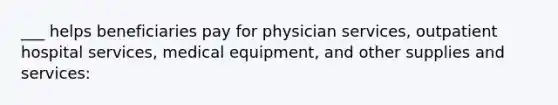 ___ helps beneficiaries pay for physician services, outpatient hospital services, medical equipment, and other supplies and services: