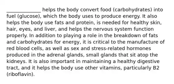 ______________ helps the body convert food (carbohydrates) into fuel (glucose), which the body uses to produce energy. It also helps the body use fats and protein, is needed for healthy skin, hair, eyes, and liver, and helps the nervous system function properly. In addition to playing a role in the breakdown of fats and carbohydrates for energy, it is critical to the manufacture of red blood cells, as well as sex and stress-related hormones produced in the adrenal glands, small glands that sit atop the kidneys. It is also important in maintaining a healthy digestive tract, and it helps the body use other vitamins, particularly B2 (riboflavin).