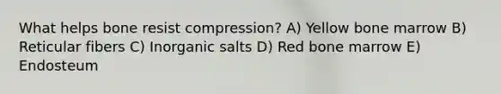 What helps bone resist compression? A) Yellow bone marrow B) Reticular fibers C) Inorganic salts D) Red bone marrow E) Endosteum