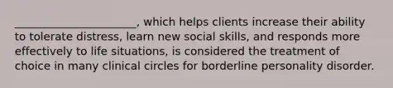 ______________________, which helps clients increase their ability to tolerate distress, learn new social skills, and responds more effectively to life situations, is considered the treatment of choice in many clinical circles for borderline personality disorder.