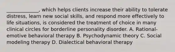 _____________, which helps clients increase their ability to tolerate distress, learn new social skills, and respond more effectively to life situations, is considered the treatment of choice in many clinical circles for borderline personality disorder. A. Rational-emotive behavioral therapy B. Psychodynamic theory C. Social modeling therapy D. Dialectical behavioral therapy