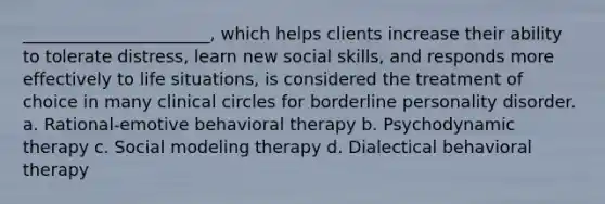 ______________________, which helps clients increase their ability to tolerate distress, learn new social skills, and responds more effectively to life situations, is considered the treatment of choice in many clinical circles for borderline personality disorder. a. Rational-emotive behavioral therapy b. Psychodynamic therapy c. Social modeling therapy d. Dialectical behavioral therapy