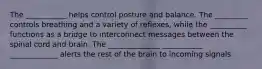 The ___________ helps control posture and balance. The _________ controls breathing and a variety of reflexes, while the __________ functions as a bridge to interconnect messages between the spinal cord and brain. The ______________ ___________ _____________ alerts the rest of the brain to incoming signals.