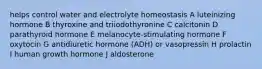 helps control water and electrolyte homeostasis A luteinizing hormone B thyroxine and triiodothyronine C calcitonin D parathyroid hormone E melanocyte-stimulating hormone F oxytocin G antidiuretic hormone (ADH) or vasopressin H prolactin I human growth hormone J aldosterone