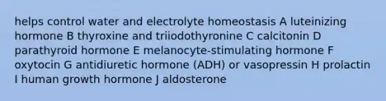 helps control water and electrolyte homeostasis A luteinizing hormone B thyroxine and triiodothyronine C calcitonin D parathyroid hormone E melanocyte-stimulating hormone F oxytocin G antidiuretic hormone (ADH) or vasopressin H prolactin I human growth hormone J aldosterone