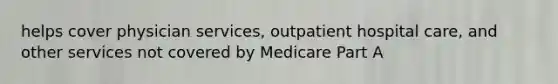 helps cover physician services, outpatient hospital care, and other services not covered by Medicare Part A