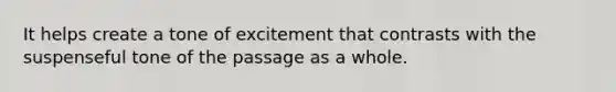 It helps create a tone of excitement that contrasts with the suspenseful tone of the passage as a whole.