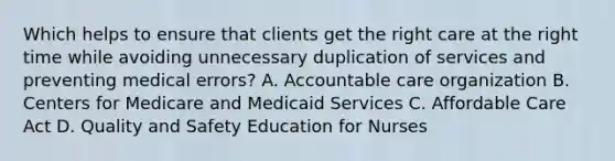 Which helps to ensure that clients get the right care at the right time while avoiding unnecessary duplication of services and preventing medical​ errors? A. Accountable care organization B. Centers for Medicare and Medicaid Services C. Affordable Care Act D. Quality and Safety Education for Nurses