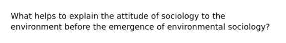 What helps to explain the attitude of sociology to the environment before the emergence of environmental sociology?