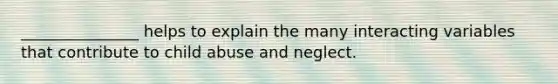 _______________ helps to explain the many interacting variables that contribute to child abuse and neglect.