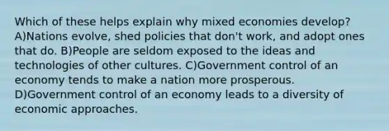 Which of these helps explain why mixed economies develop? A)Nations evolve, shed policies that don't work, and adopt ones that do. B)People are seldom exposed to the ideas and technologies of other cultures. C)Government control of an economy tends to make a nation more prosperous. D)Government control of an economy leads to a diversity of economic approaches.