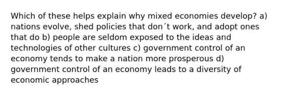 Which of these helps explain why mixed economies develop? a) nations evolve, shed policies that don´t work, and adopt ones that do b) people are seldom exposed to the ideas and technologies of other cultures c) government control of an economy tends to make a nation more prosperous d) government control of an economy leads to a diversity of economic approaches