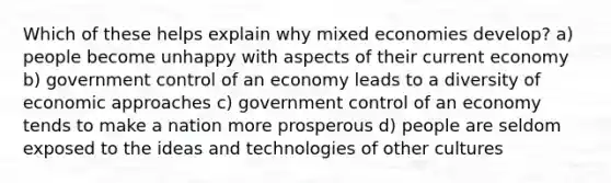 Which of these helps explain why mixed economies develop? a) people become unhappy with aspects of their current economy b) government control of an economy leads to a diversity of economic approaches c) government control of an economy tends to make a nation more prosperous d) people are seldom exposed to the ideas and technologies of other cultures