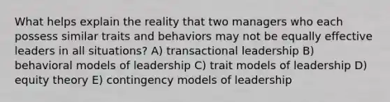 What helps explain the reality that two managers who each possess similar traits and behaviors may not be equally effective leaders in all situations? A) transactional leadership B) behavioral models of leadership C) trait models of leadership D) equity theory E) contingency models of leadership