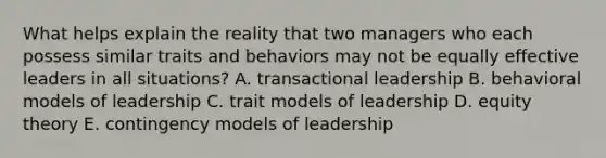 What helps explain the reality that two managers who each possess similar traits and behaviors may not be equally effective leaders in all situations? A. transactional leadership B. behavioral models of leadership C. trait models of leadership D. equity theory E. contingency models of leadership