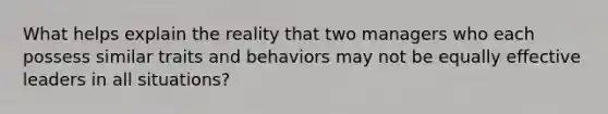 What helps explain the reality that two managers who each possess similar traits and behaviors may not be equally effective leaders in all situations?