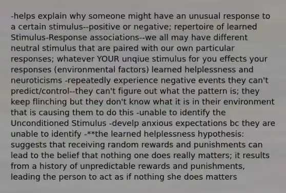 -helps explain why someone might have an unusual response to a certain stimulus--positive or negative; repertoire of learned Stimulus-Response associations--we all may have different neutral stimulus that are paired with our own particular responses; whatever YOUR unqiue stimulus for you effects your responses (environmental factors) learned helplessness and neuroticisms -repeatedly experience negative events they can't predict/control--they can't figure out what the pattern is; they keep flinching but they don't know what it is in their environment that is causing them to do this -unable to identify the Unconditioned Stimulus -develp anxious expectations bc they are unable to identify -**the learned helplessness hypothesis: suggests that receiving random rewards and punishments can lead to the belief that nothing one does really matters; it results from a history of unpredictable rewards and punishments, leading the person to act as if nothing she does matters