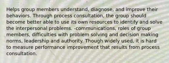 Helps group members understand, diagnose, and improve their behaviors. Through process consultation, the group should become better able to use its own resources to identify and solve the interpersonal problems. -communications, roles of group members, difficulties with problem solving and decision making norms, leadership and authority. Though widely used, it is hard to measure performance improvement that results from process consultation.