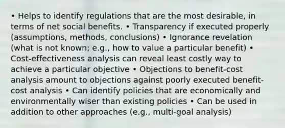 • Helps to identify regulations that are the most desirable, in terms of net social benefits. • Transparency if executed properly (assumptions, methods, conclusions) • Ignorance revelation (what is not known; e.g., how to value a particular benefit) • Cost-effectiveness analysis can reveal least costly way to achieve a particular objective • Objections to benefit-cost analysis amount to objections against poorly executed benefit-cost analysis • Can identify policies that are economically and environmentally wiser than existing policies • Can be used in addition to other approaches (e.g., multi-goal analysis)