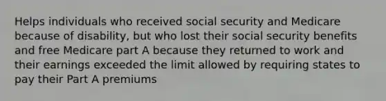 Helps individuals who received social security and Medicare because of disability, but who lost their social security benefits and free Medicare part A because they returned to work and their earnings exceeded the limit allowed by requiring states to pay their Part A premiums