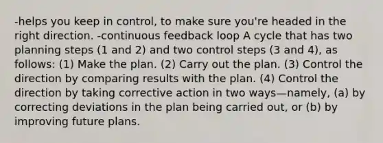 -helps you keep in control, to make sure you're headed in the right direction. -continuous feedback loop A cycle that has two planning steps (1 and 2) and two control steps (3 and 4), as follows: (1) Make the plan. (2) Carry out the plan. (3) Control the direction by comparing results with the plan. (4) Control the direction by taking corrective action in two ways—namely, (a) by correcting deviations in the plan being carried out, or (b) by improving future plans.