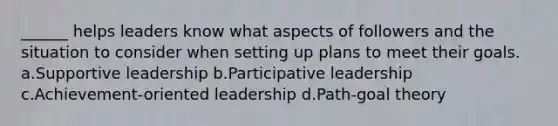 ______ helps leaders know what aspects of followers and the situation to consider when setting up plans to meet their goals. a.Supportive leadership b.Participative leadership c.Achievement-oriented leadership d.Path-goal theory