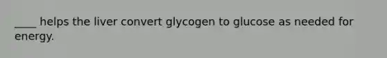 ____ helps the liver convert glycogen to glucose as needed for energy.