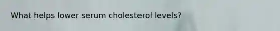 What helps lower serum cholesterol levels?