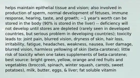 helps maintain epithelial tissue and vision; also involved in production of sperm, normal development of fetuses, immune response, hearing, taste, and growth; ~1 year's worth can be stored in the body (90% is stored in the liver) -- deficiency will not develop until stores are depleted (rarely seen in developed countries, but serious problem in developing countries); toxicity leads to: joint pain, blurred vision, dryness of skin, hair loss, irritability, fatigue, headaches, weakness, nausea, liver damage, blurred vision, harmless yellowing of skin (beta-carotene); little risk of toxicity when one takes supplements of beta-carotene; best source: bright green, yellow, orange and red fruits and vegetables (broccoli, spinach, winter squash, carrots, sweet potatoes), milk, butter, eggs, & liver; fat soluble vitamin