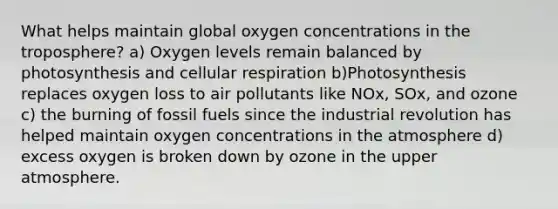 What helps maintain global oxygen concentrations in the troposphere? a) Oxygen levels remain balanced by photosynthesis and cellular respiration b)Photosynthesis replaces oxygen loss to air pollutants like NOx, SOx, and ozone c) the burning of fossil fuels since the industrial revolution has helped maintain oxygen concentrations in the atmosphere d) excess oxygen is broken down by ozone in the upper atmosphere.