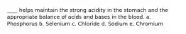 ____ helps maintain the strong acidity in the stomach and the appropriate balance of acids and bases in the blood. a. Phosphorus b. Selenium c. Chloride d. Sodium e. Chromium