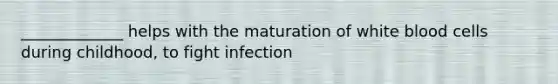 _____________ helps with the maturation of white blood cells during childhood, to fight infection