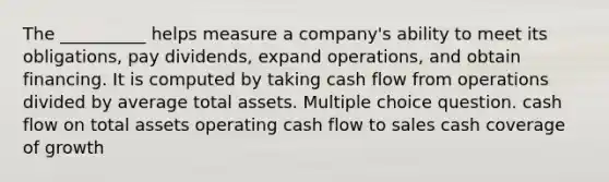 The __________ helps measure a company's ability to meet its obligations, pay dividends, expand operations, and obtain financing. It is computed by taking cash flow from operations divided by average total assets. Multiple choice question. cash flow on total assets operating cash flow to sales cash coverage of growth