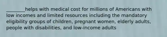 ________helps with medical cost for millions of Americans with low incomes and limited resources including the mandatory eligibility groups of children, pregnant women, elderly adults, people with disabilities, and low-income adults