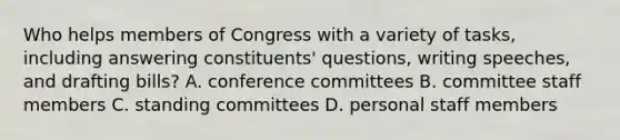 Who helps members of Congress with a variety of tasks, including answering constituents' questions, writing speeches, and drafting bills? A. conference committees B. committee staff members C. standing committees D. personal staff members