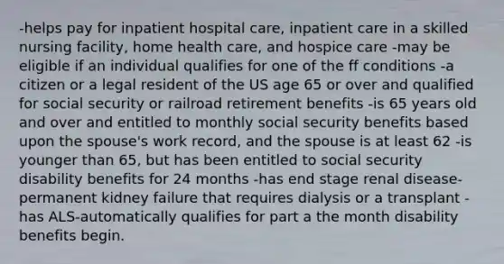 -helps pay for inpatient hospital care, inpatient care in a skilled nursing facility, home health care, and hospice care -may be eligible if an individual qualifies for one of the ff conditions -a citizen or a legal resident of the US age 65 or over and qualified for social security or railroad retirement benefits -is 65 years old and over and entitled to monthly social security benefits based upon the spouse's work record, and the spouse is at least 62 -is younger than 65, but has been entitled to social security disability benefits for 24 months -has end stage renal disease-permanent kidney failure that requires dialysis or a transplant -has ALS-automatically qualifies for part a the month disability benefits begin.